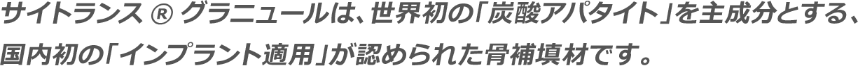 サイトランス®グラニュールは、世界初の「炭酸アパタイト」を主成分とする、国内初の「インプラント適用」が認められた骨補填材です。